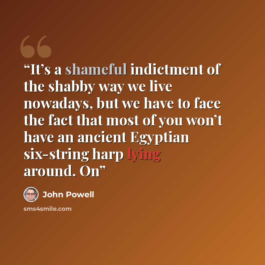 “It’s a shameful indictment of the shabby way we live nowadays, but we have to face the fact that most of you won’t have an ancient Egyptian six-string harp lying around. On” quote by John Powell