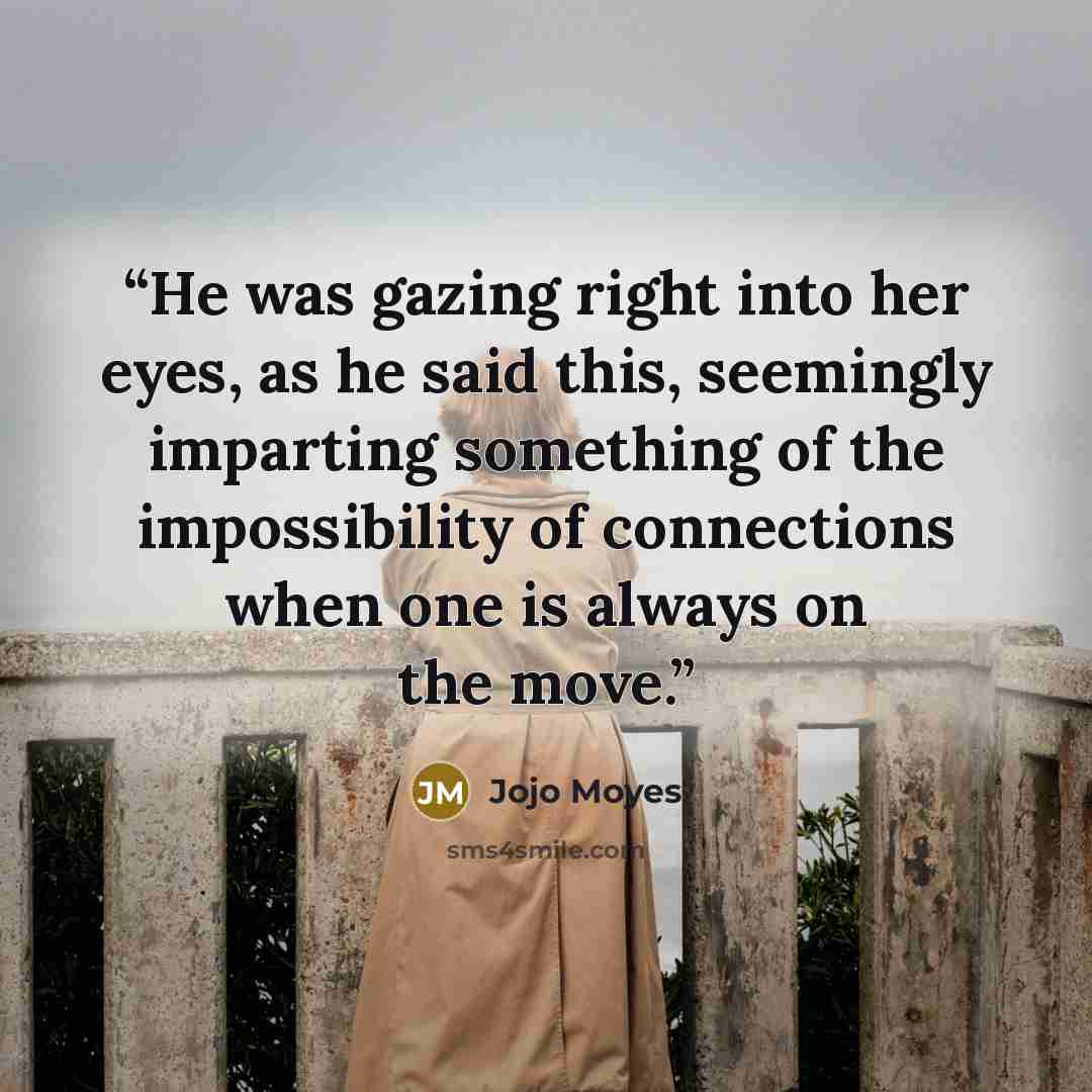 “He was gazing right into her eyes, as he said this, seemingly imparting something of the impossibility of connections when one is always on the move.” quote by Jojo Moyes