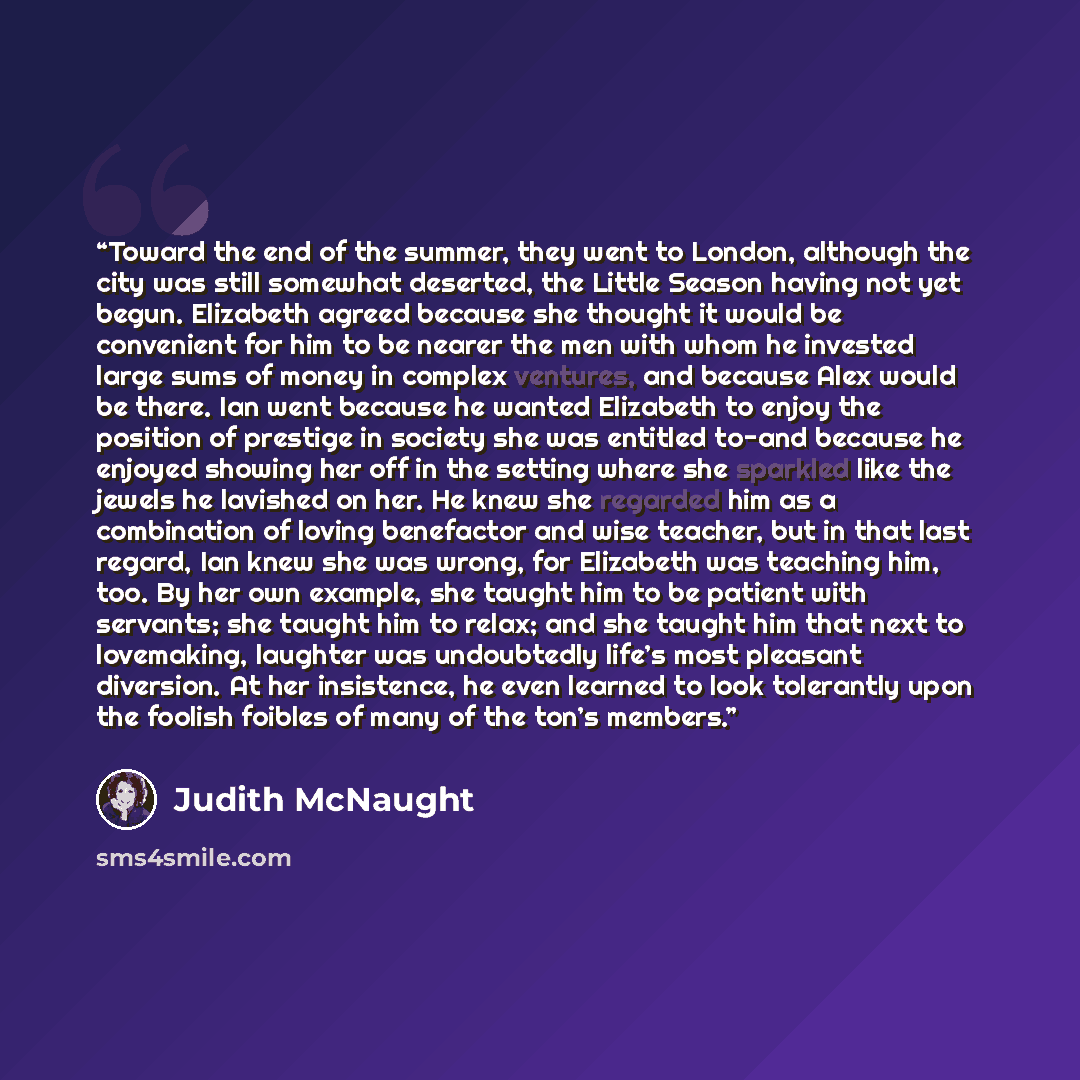 “Toward the end of the summer, they went to London, although the city was still somewhat deserted, the Little Season having not yet begun. Elizabeth agreed because she thought it would be convenient for him to be nearer the men with whom he invested large sums of money in complex ventures, and…” quote by Judith McNaught
