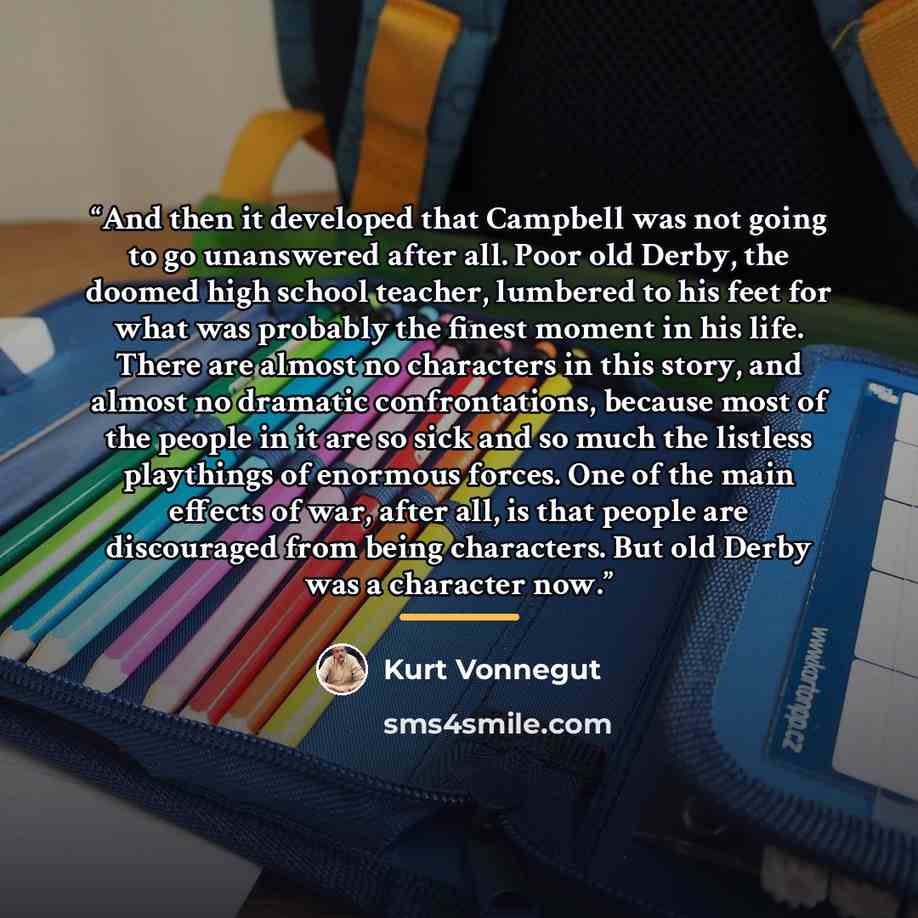 “And then it developed that Campbell was not going to go unanswered after all. Poor old Derby, the doomed high school teacher, lumbered to his feet for what was probably the finest moment in his life. There are almost no characters in this story, and almost no dramatic confrontations, because most…” quote by Kurt Vonnegut