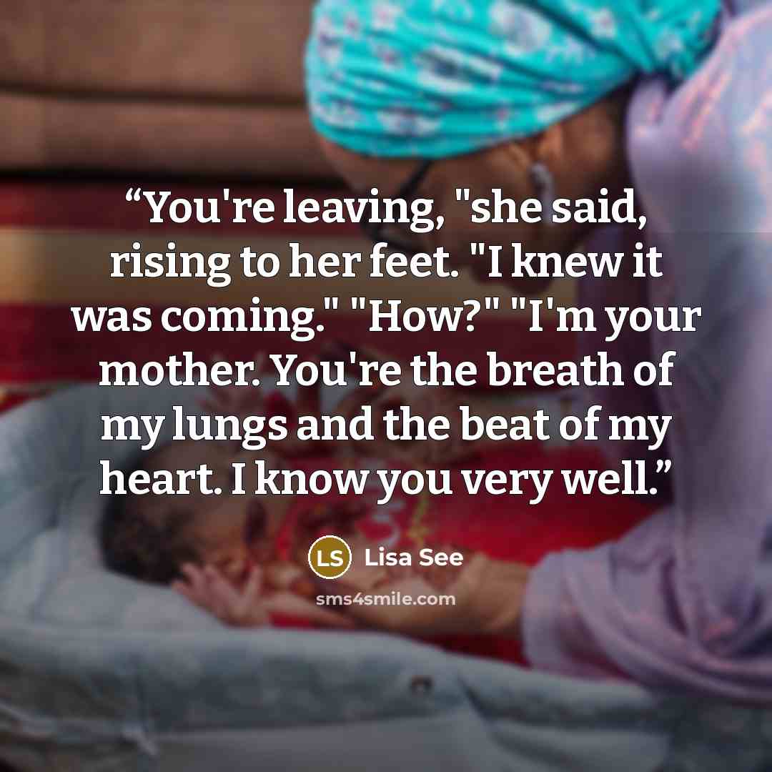 “You're leaving, "she said, rising to her feet. "I knew it was coming." "How?" "I'm your mother. You're the breath of my lungs and the beat of my heart. I know you very well.” quote by Lisa See