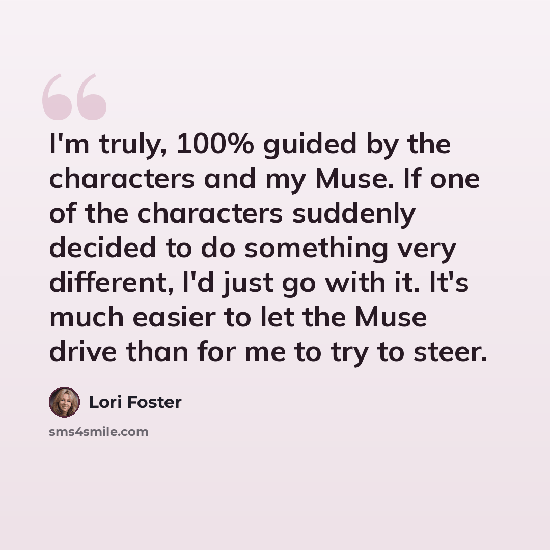 “I'm truly, 100% guided by the characters and my Muse. If one of the characters suddenly decided to do something very different, I'd just go with it. It's much easier to let the Muse drive than for me to try to steer.” quote by Lori Foster