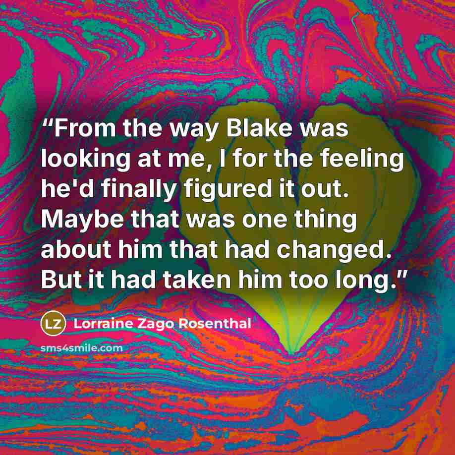“From the way Blake was looking at me, I for the feeling he'd finally figured it out. Maybe that was one thing about him that had changed. But it had taken him too long.” quote by Lorraine Zago Rosenthal