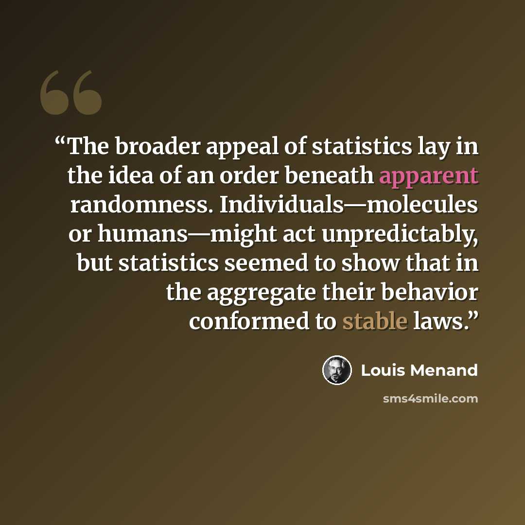 “The broader appeal of statistics lay in the idea of an order beneath apparent randomness. Individuals—molecules or humans—might act unpredictably, but statistics seemed to show that in the aggregate their behavior conformed to stable laws.” quote by Louis Menand
