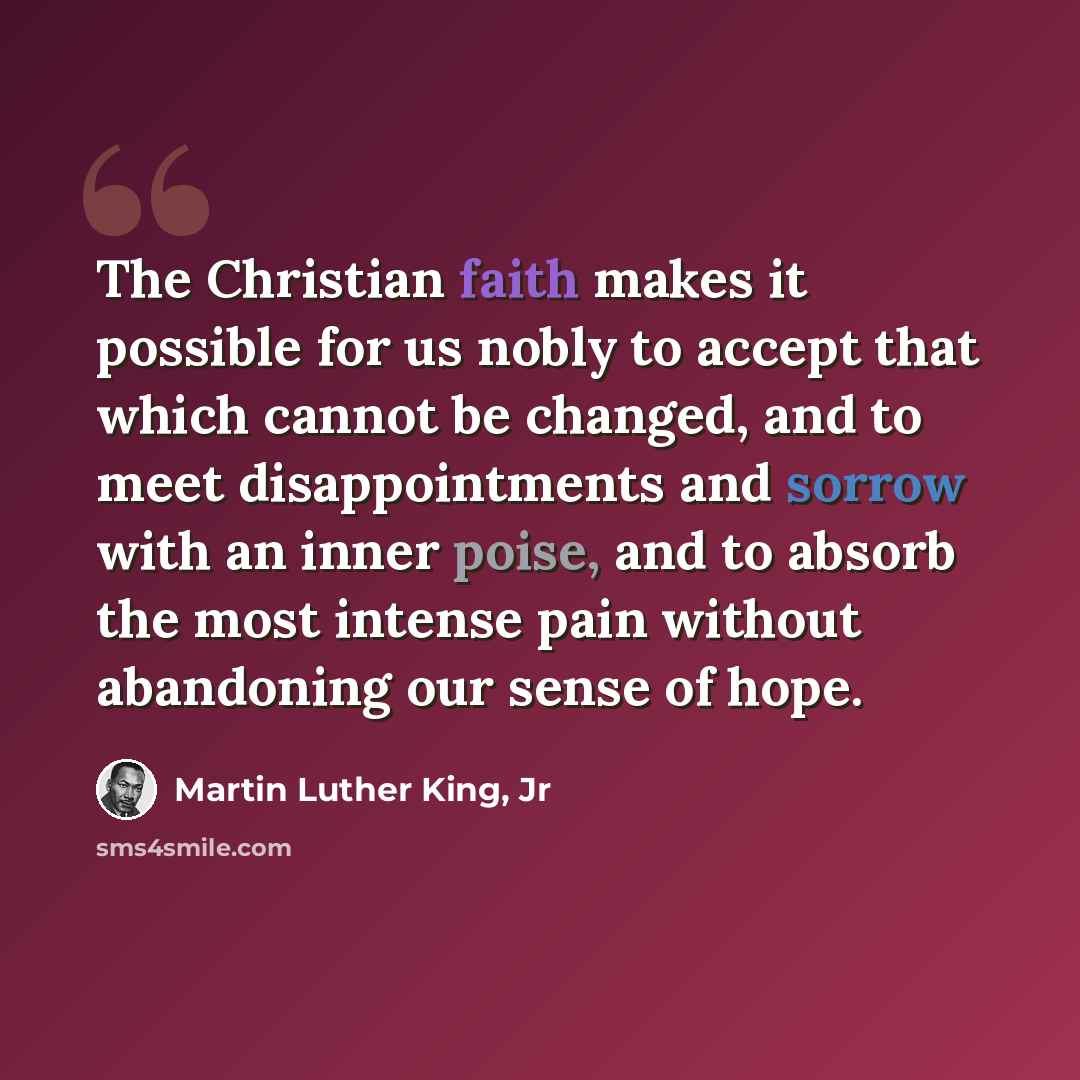 “The Christian faith makes it possible for us nobly to accept that which cannot be changed, and to meet disappointments and sorrow with an inner poise, and to absorb the most intense pain without abandoning our sense of hope.” quote by Martin Luther King, Jr