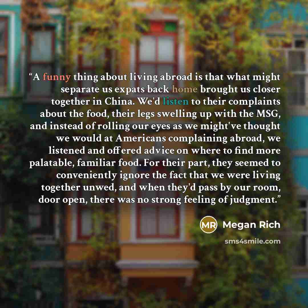 “A funny thing about living abroad is that what might separate us expats back home brought us closer together in China. We'd listen to their complaints about the food, their legs swelling up with the MSG, and instead of rolling our eyes as we might've thought we would at Americans complaining…” quote by Megan Rich