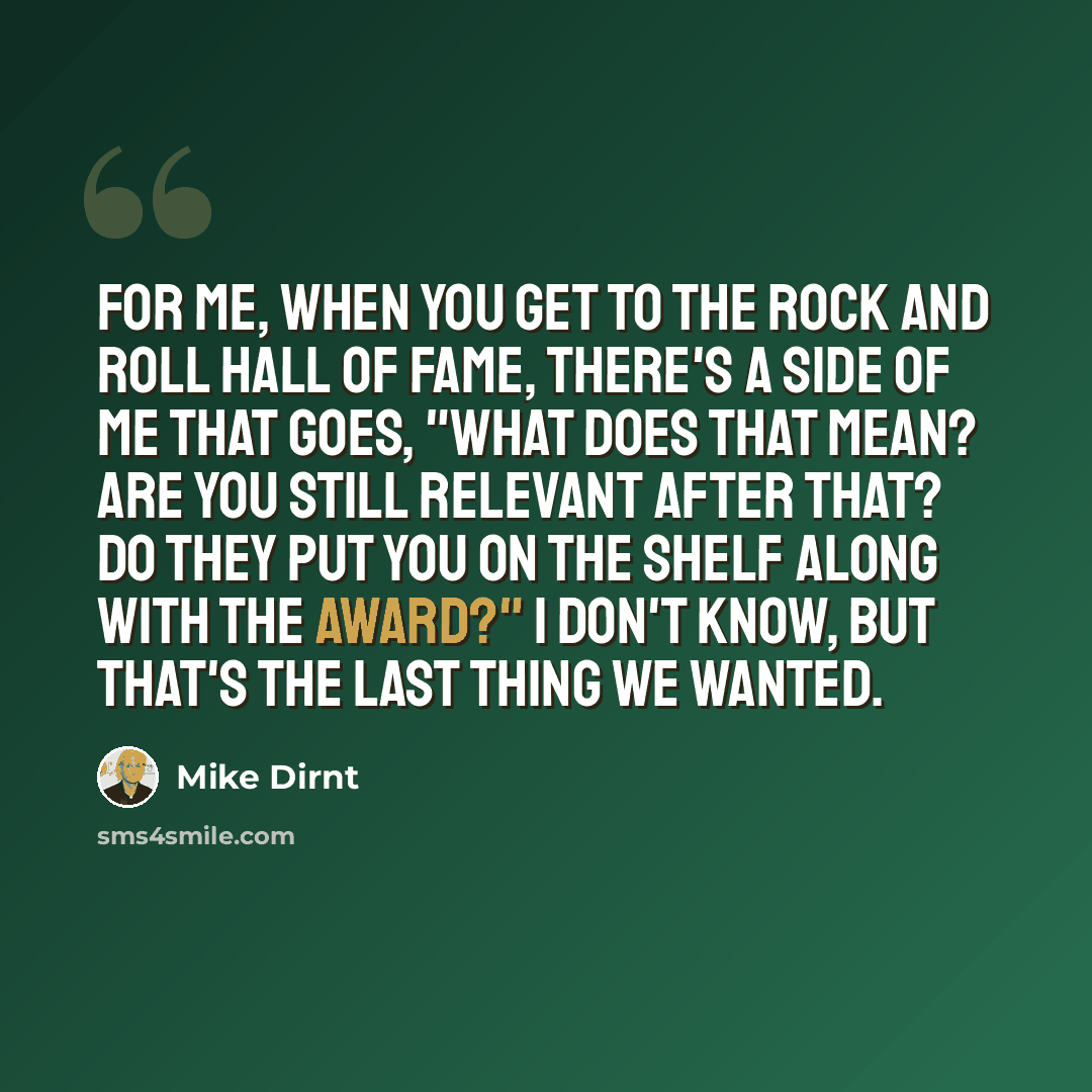 “For me, when you get to the Rock and Roll Hall of Fame, there's a side of me that goes, "What does that mean? Are you still relevant after that? Do they put you on the shelf along with the award?" I don't know, but that's the last thing we wanted.” quote by Mike Dirnt