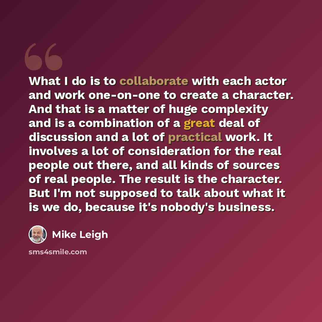 “What I do is to collaborate with each actor and work one-on-one to create a character. And that is a matter of huge complexity and is a combination of a great deal of discussion and a lot of practical work. It involves a lot of consideration for the real people out there, and all kinds of sources…” quote by Mike Leigh