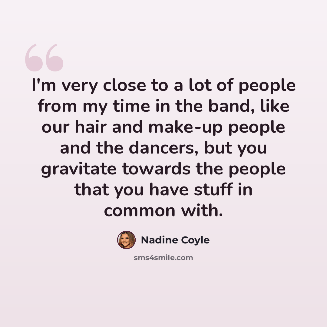 “I'm very close to a lot of people from my time in the band, like our hair and make-up people and the dancers, but you gravitate towards the people that you have stuff in common with.” quote by Nadine Coyle