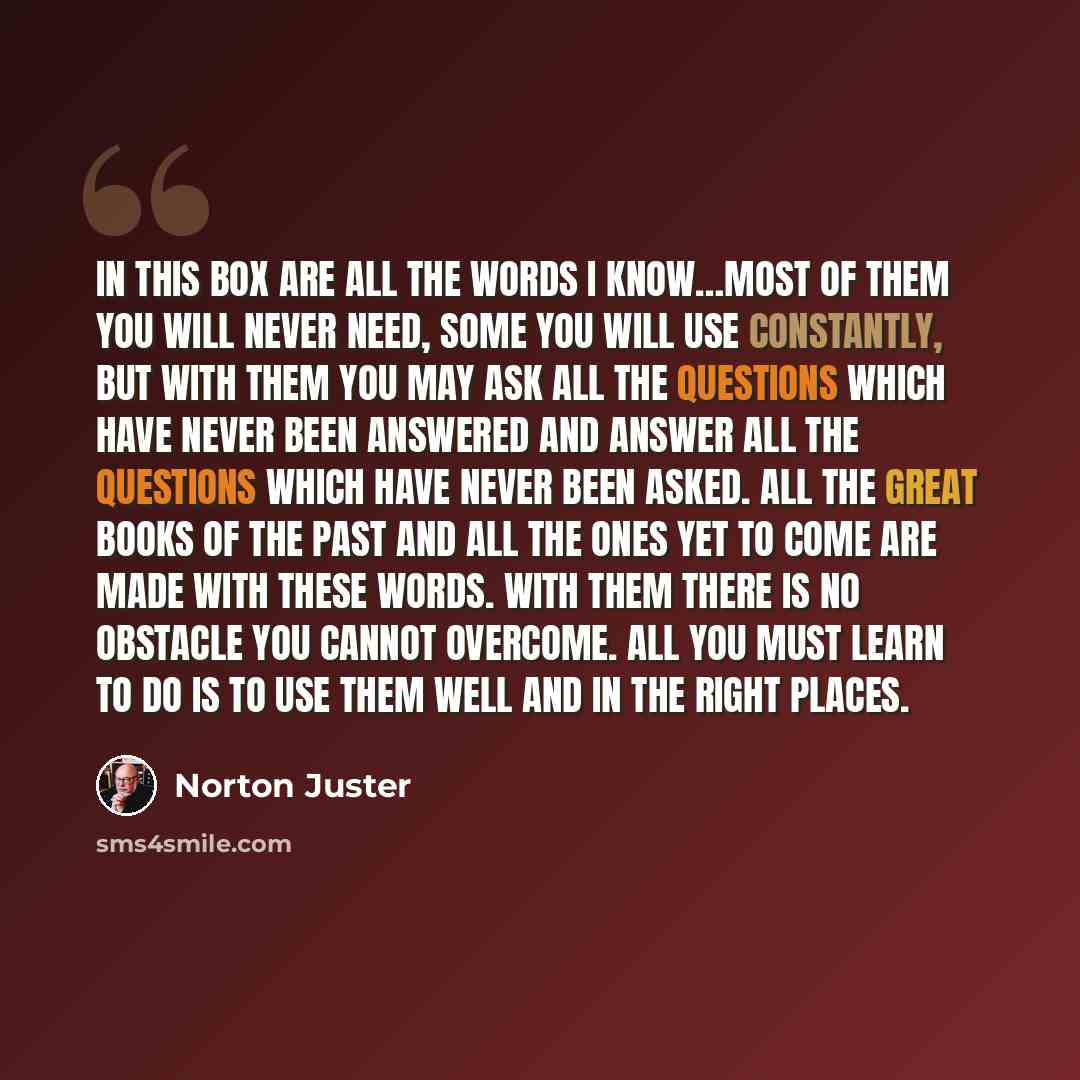 “In this box are all the words I know…Most of them you will never need, some you will use constantly, but with them you may ask all the questions which have never been answered and answer all the questions which have never been asked. All the great books of the past and all the ones yet to come are…” quote by Norton Juster
