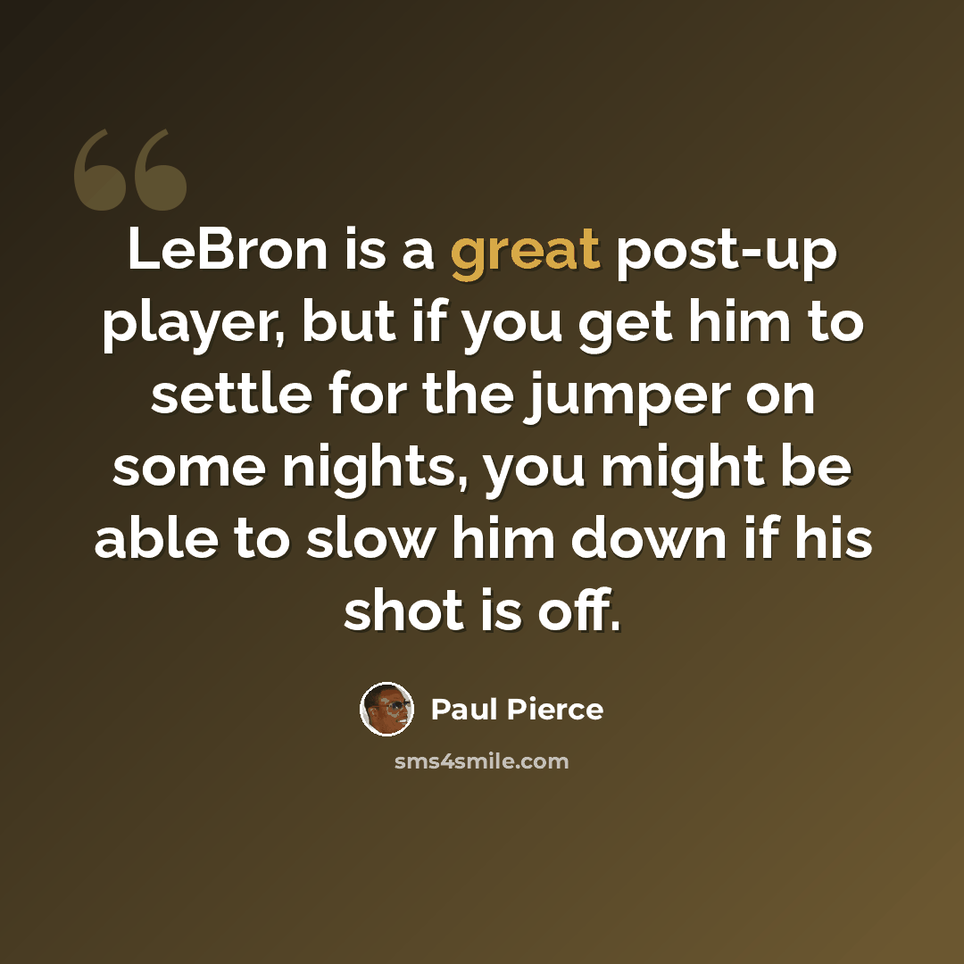“LeBron is a great post-up player, but if you get him to settle for the jumper on some nights, you might be able to slow him down if his shot is off.” quote by Paul Pierce