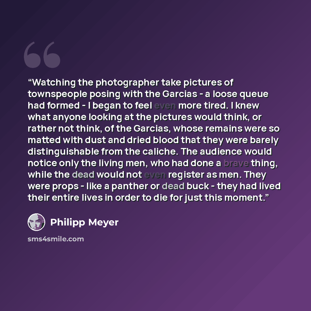 “Watching the photographer take pictures of townspeople posing with the Garcias - a loose queue had formed - I began to feel even more tired. I knew what anyone looking at the pictures would think, or rather not think, of the Garcias, whose remains were so matted with dust and dried blood that they…” quote by Philipp Meyer