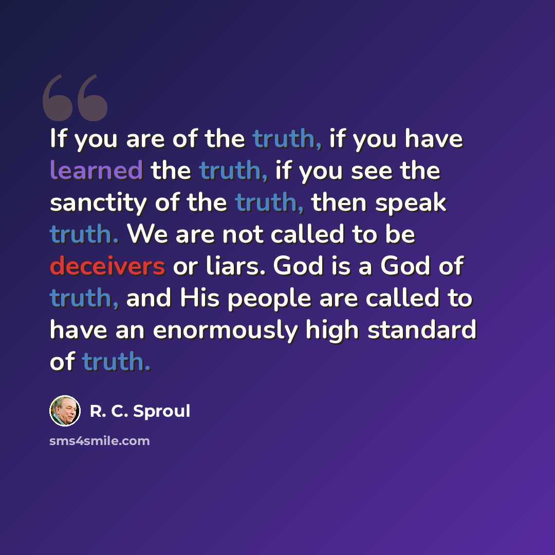 “If you are of the truth, if you have learned the truth, if you see the sanctity of the truth, then speak truth. We are not called to be deceivers or liars. God is a God of truth, and His people are called to have an enormously high standard of truth.” quote by R. C. Sproul