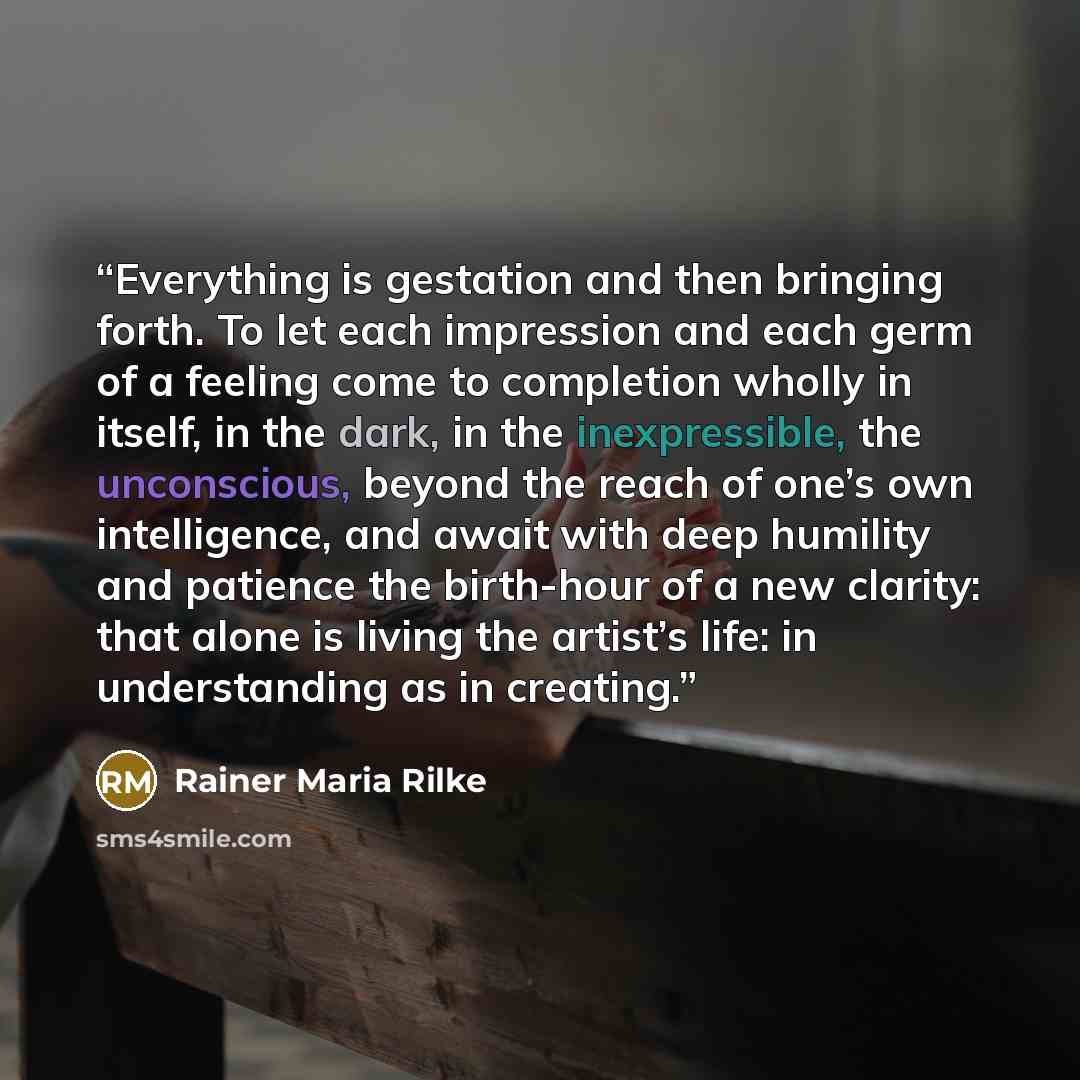 “Everything is gestation and then bringing forth. To let each impression and each germ of a feeling come to completion wholly in itself, in the dark, in the inexpressible, the unconscious, beyond the reach of one’s own intelligence, and await with deep humility and patience the birth-hour of a new…” quote by Rainer Maria Rilke