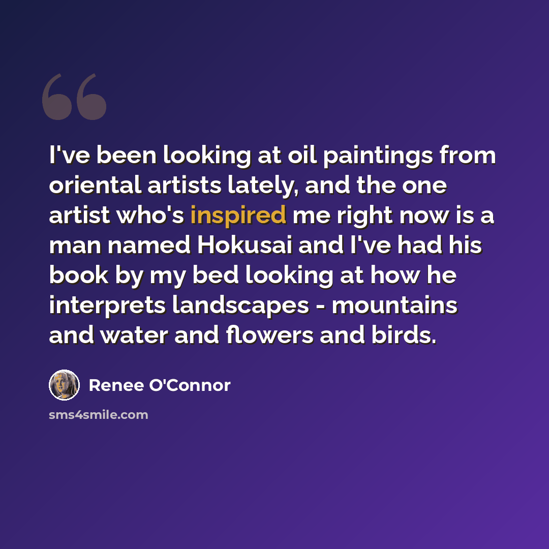 “I've been looking at oil paintings from oriental artists lately, and the one artist who's inspired me right now is a man named Hokusai and I've had his book by my bed looking at how he interprets landscapes - mountains and water and flowers and birds.” quote by Renee O'Connor
