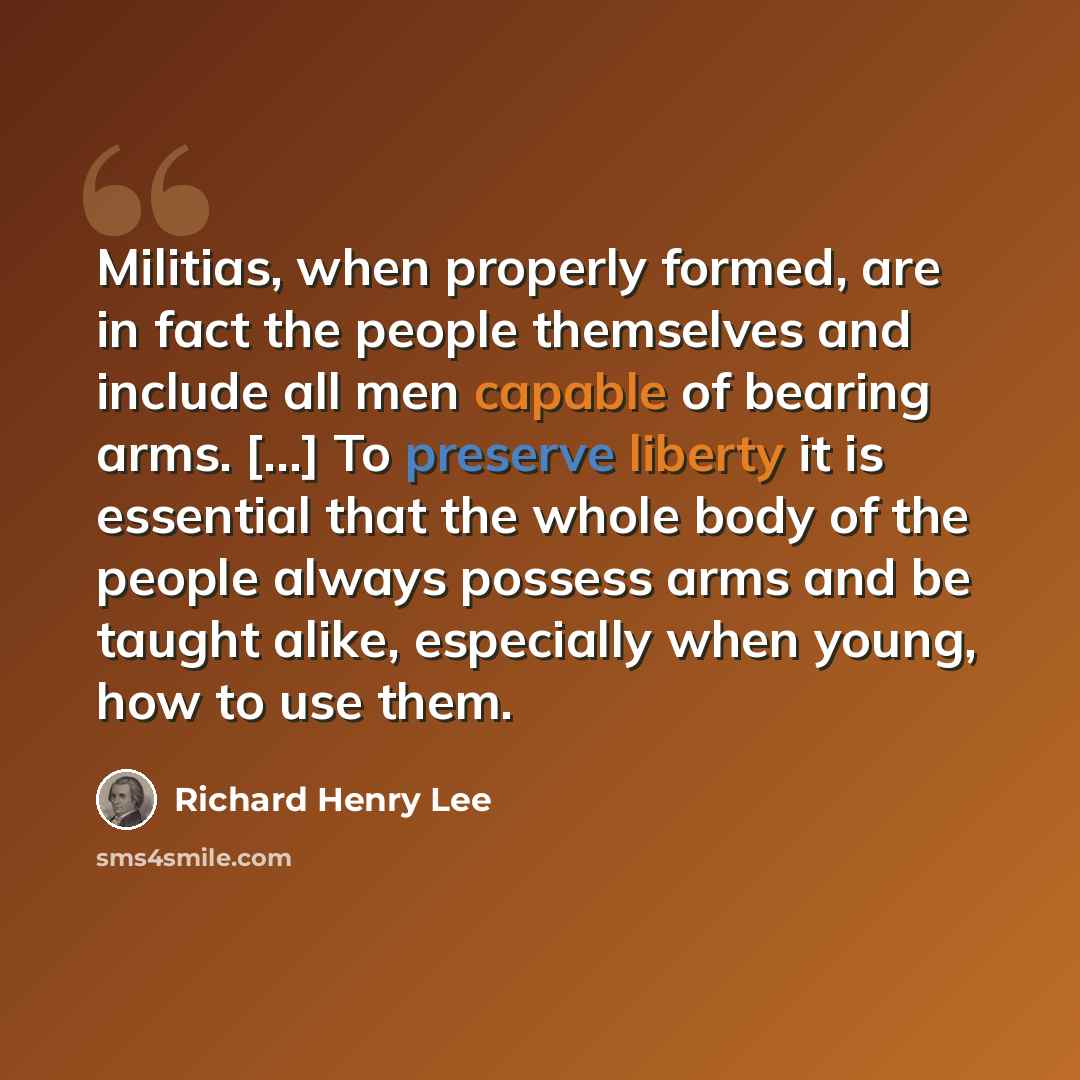 “Militias, when properly formed, are in fact the people themselves and include all men capable of bearing arms. [...] To preserve liberty it is essential that the whole body of the people always possess arms and be taught alike, especially when young, how to use them.” quote by Richard Henry Lee