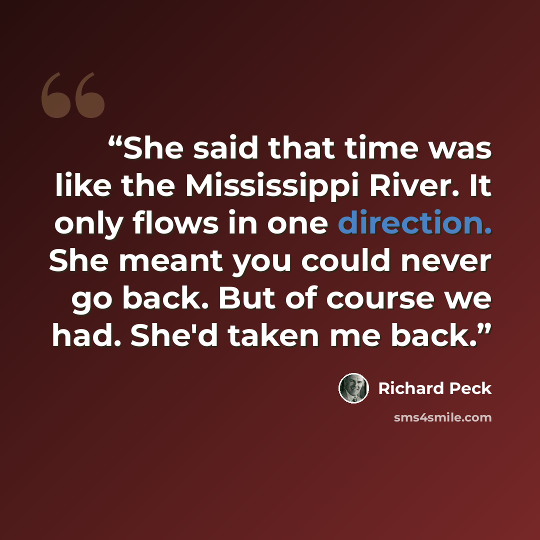 “She said that time was like the Mississippi River. It only flows in one direction. She meant you could never go back. But of course we had. She'd taken me back.” quote by Richard Peck
