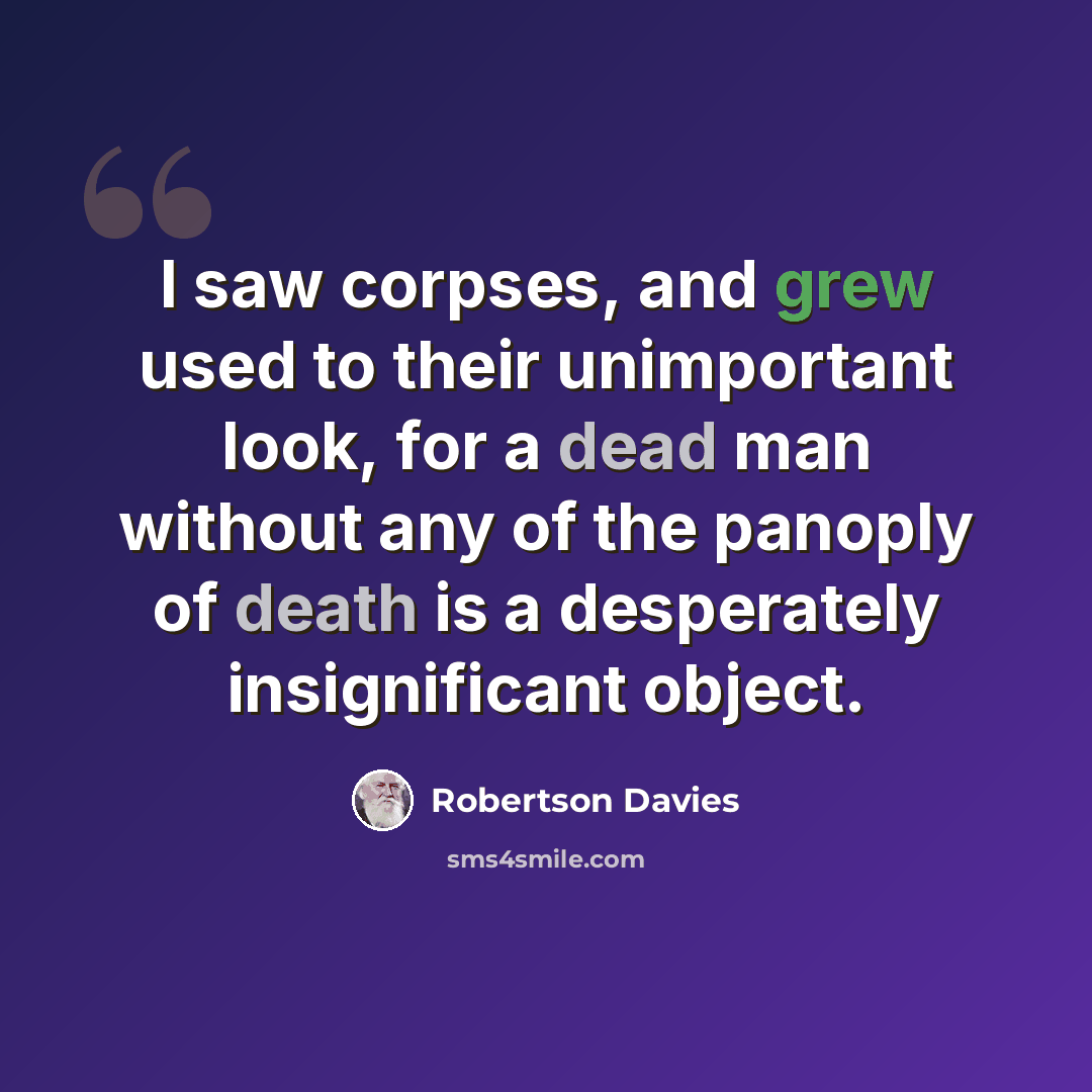 “I saw corpses, and grew used to their unimportant look, for a dead man without any of the panoply of death is a desperately insignificant object.” quote by Robertson Davies