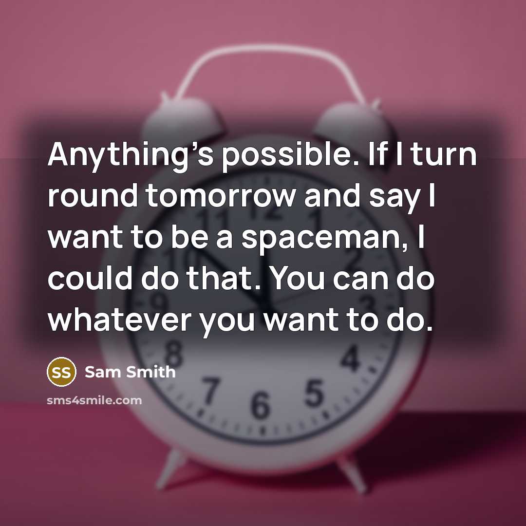 “Anything's possible. If I turn round tomorrow and say I want to be a spaceman, I could do that. You can do whatever you want to do.” quote by Sam Smith