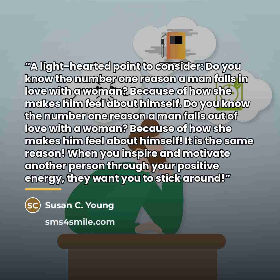 “A light-hearted point to consider: Do you know the number one reason a man falls in love with a woman? Because of how she makes him feel about himself. Do you know the number one reason a man falls out of love with a woman? Because of how she makes him feel about himself! It is the same reason!…” quote by Susan C. Young