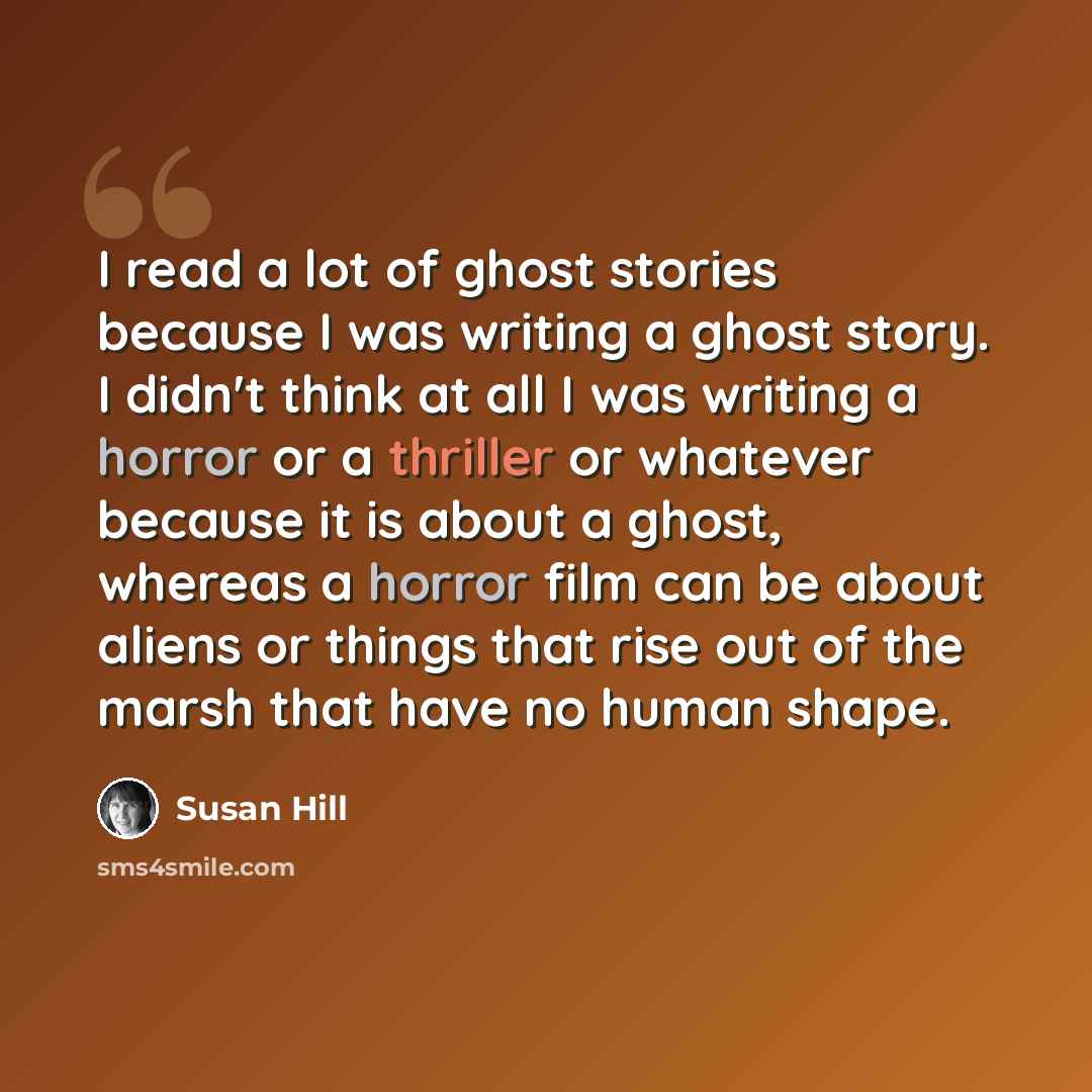 “I read a lot of ghost stories because I was writing a ghost story. I didn't think at all I was writing a horror or a thriller or whatever because it is about a ghost, whereas a horror film can be about aliens or things that rise out of the marsh that have no human shape.” quote by Susan Hill