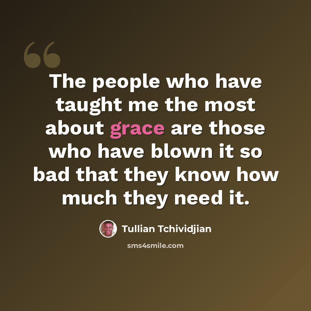“The people who have taught me the most about grace are those who have blown it so bad that they know how much they need it.” quote by Tullian Tchividjian