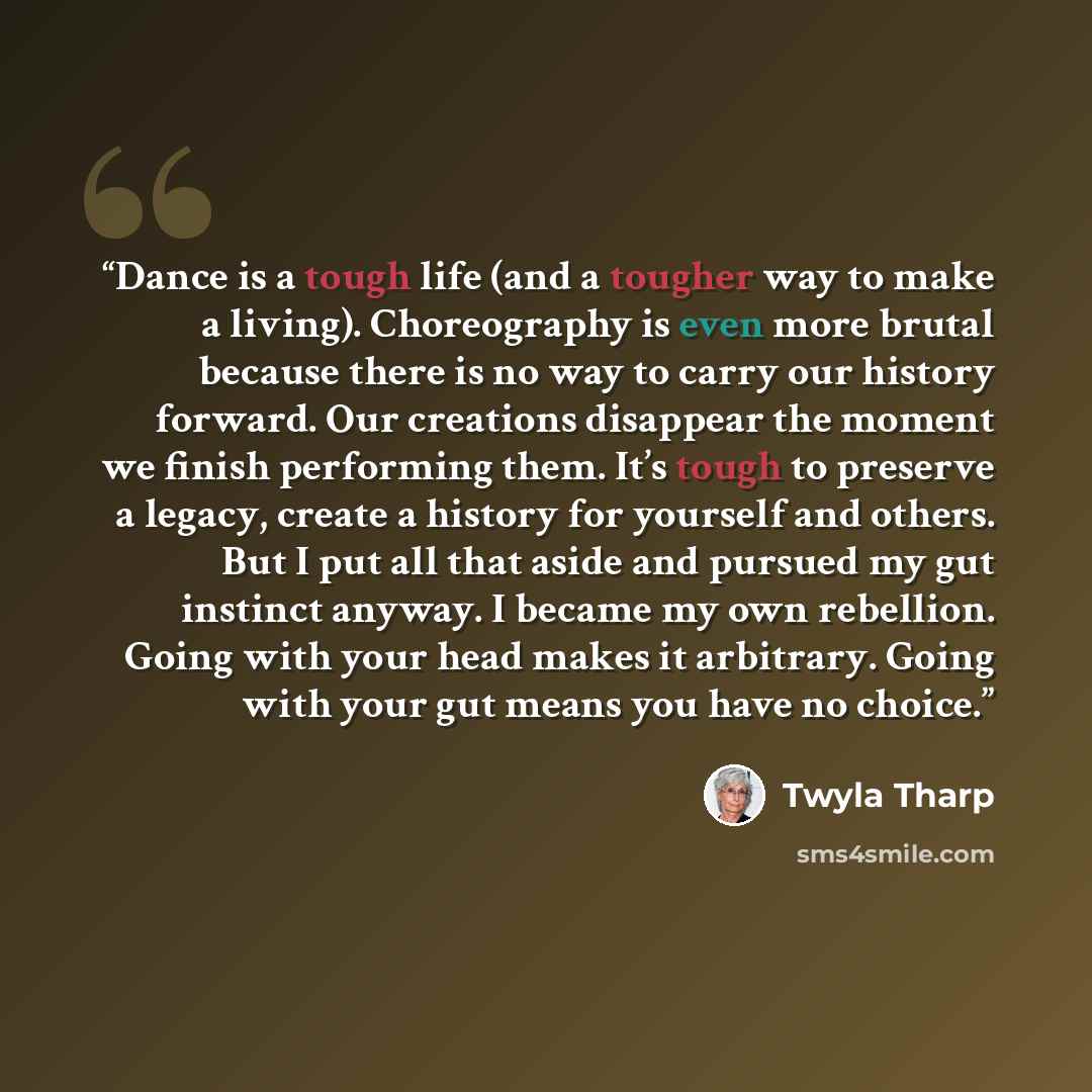 “Dance is a tough life (and a tougher way to make a living). Choreography is even more brutal because there is no way to carry our history forward. Our creations disappear the moment we finish performing them. It’s tough to preserve a legacy, create a history for yourself and others. But I put all…” quote by Twyla Tharp