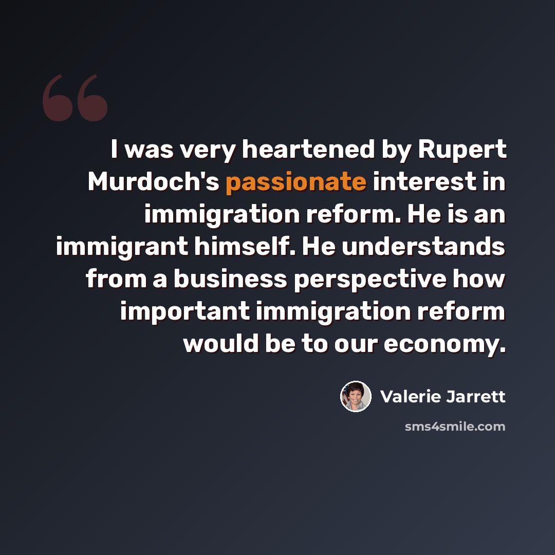 “I was very heartened by Rupert Murdoch's passionate interest in immigration reform. He is an immigrant himself. He understands from a business perspective how important immigration reform would be to our economy.” quote by Valerie Jarrett
