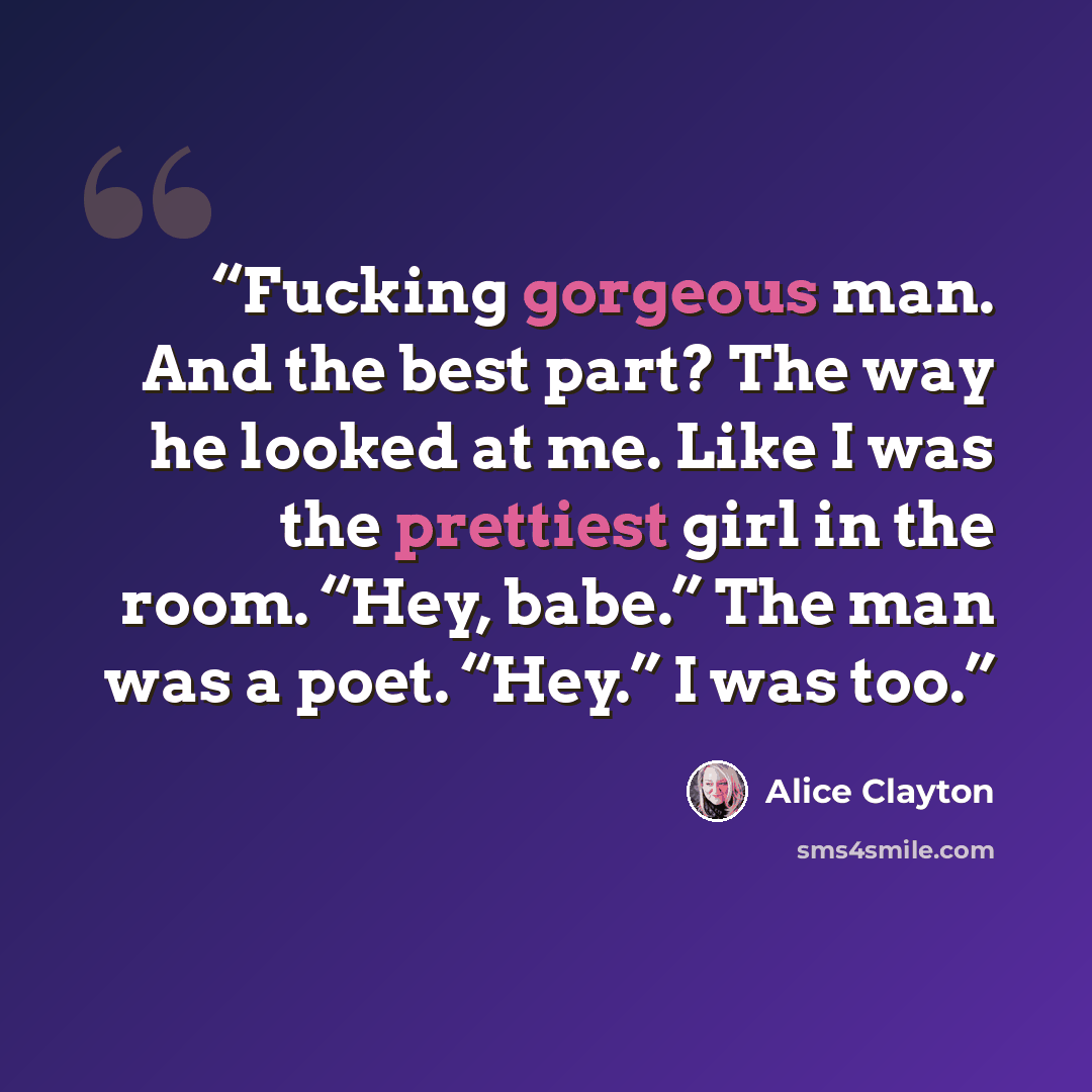 “Fucking gorgeous man. And the best part? The way he looked at me. Like I was the prettiest girl in the room. “Hey, babe.” The man was a poet. “Hey.” I was too.” quote by Alice Clayton