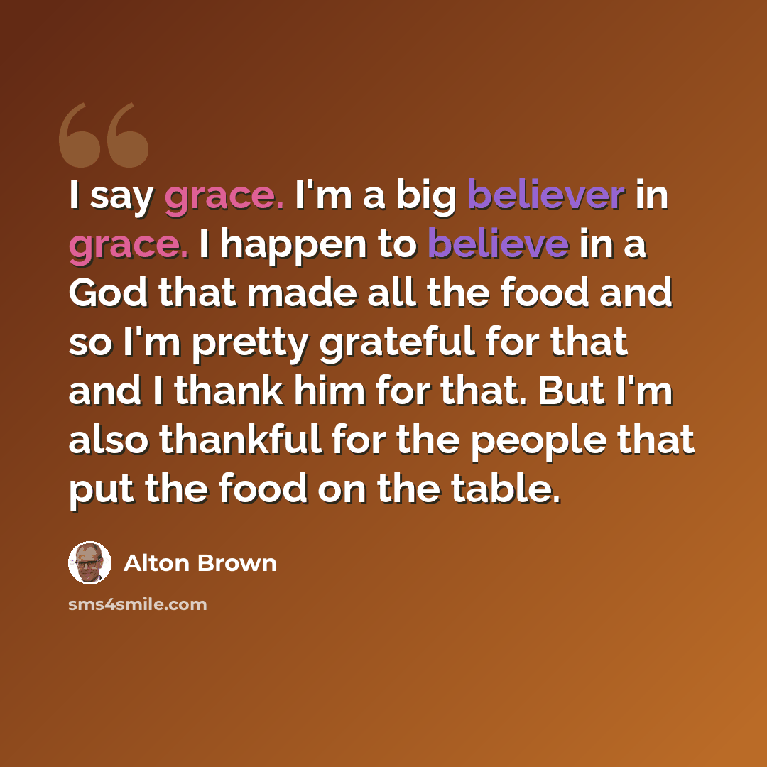 “I say grace. I'm a big believer in grace. I happen to believe in a God that made all the food and so I'm pretty grateful for that and I thank him for that. But I'm also thankful for the people that put the food on the table.” quote by Alton Brown