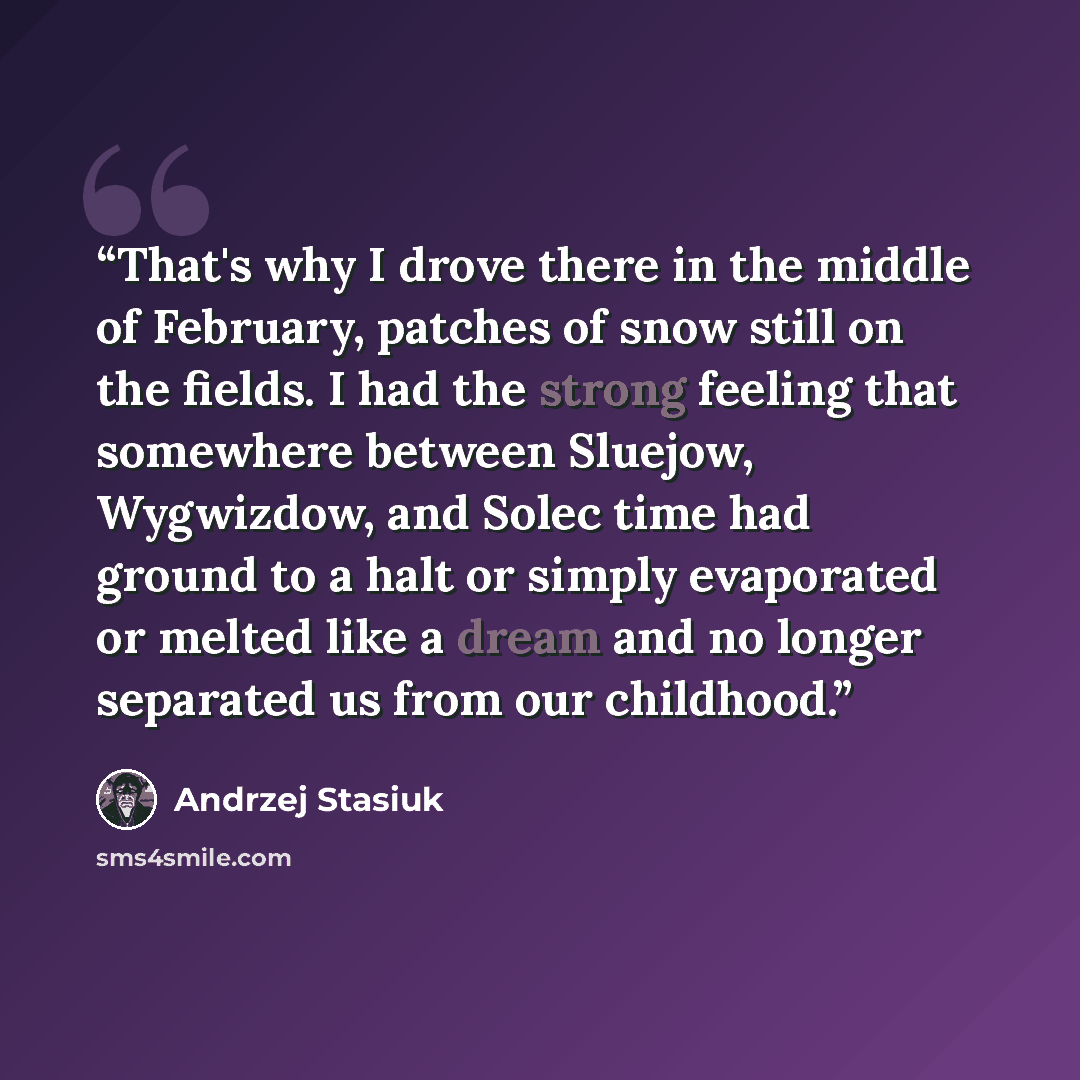 “That's why I drove there in the middle of February, patches of snow still on the fields. I had the strong feeling that somewhere between Sluejow, Wygwizdow, and Solec time had ground to a halt or simply evaporated or melted like a dream and no longer separated us from our childhood.” quote by Andrzej Stasiuk