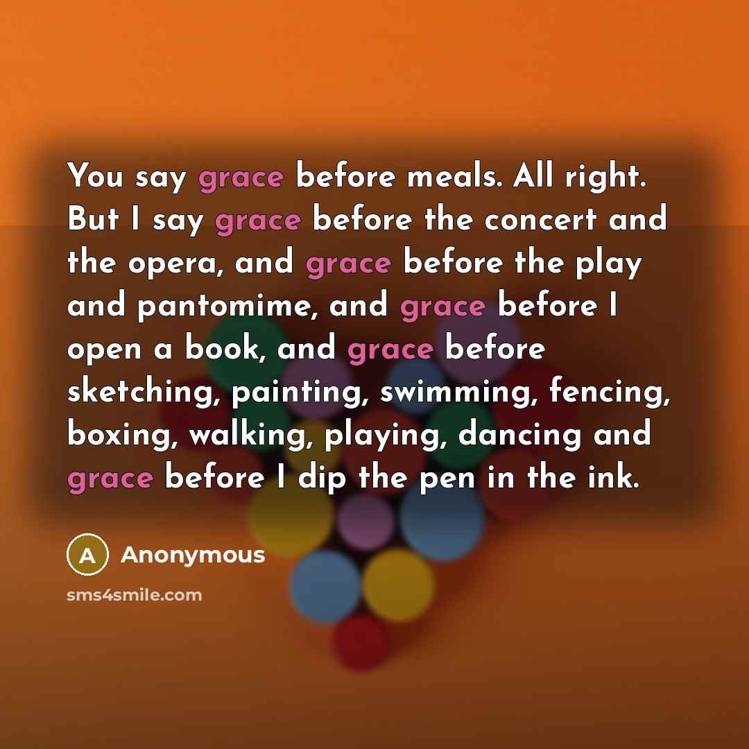 “You say grace before meals. All right. But I say grace before the concert and the opera, and grace before the play and pantomime, and grace before I open a book, and grace before sketching, painting, swimming, fencing, boxing, walking, playing, dancing and grace before I dip the pen in the ink.” quote by Anonymous
