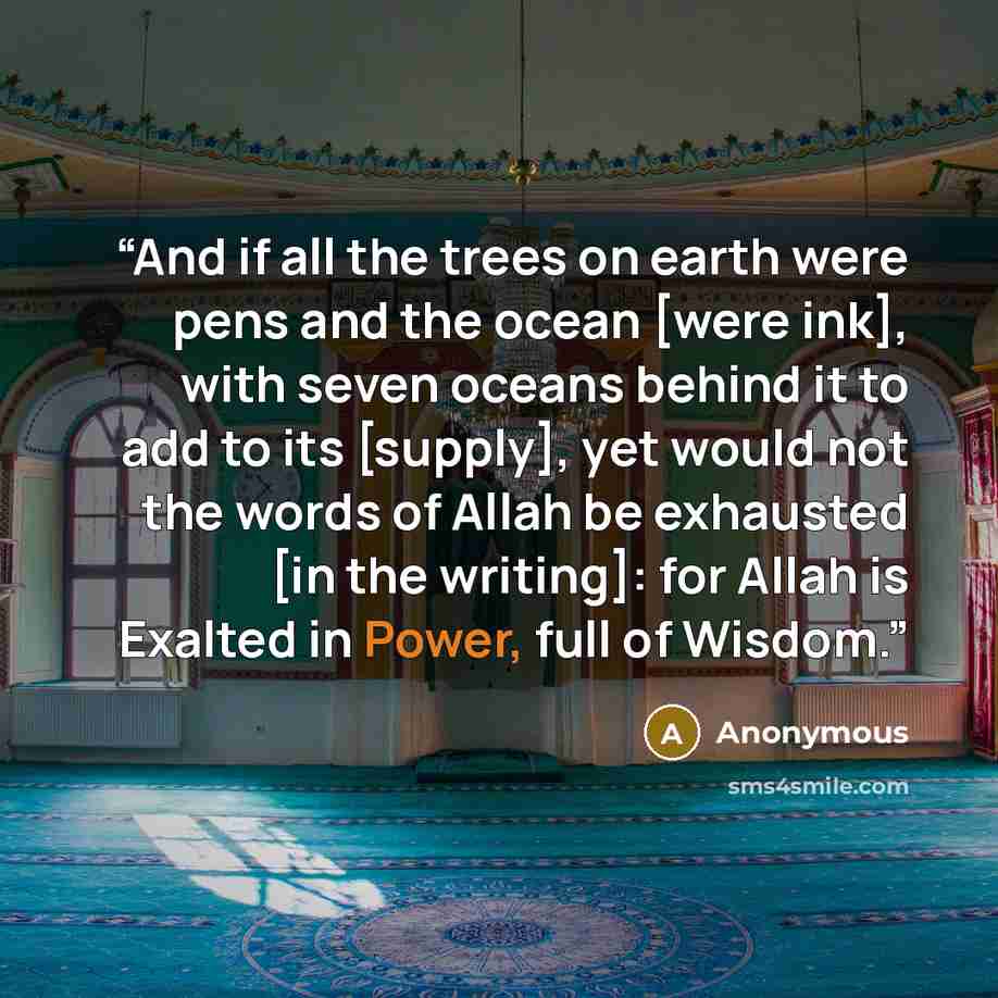 “And if all the trees on earth were pens and the ocean [were ink], with seven oceans behind it to add to its [supply], yet would not the words of Allah be exhausted [in the writing]: for Allah is Exalted in Power, full of Wisdom.” quote by Anonymous