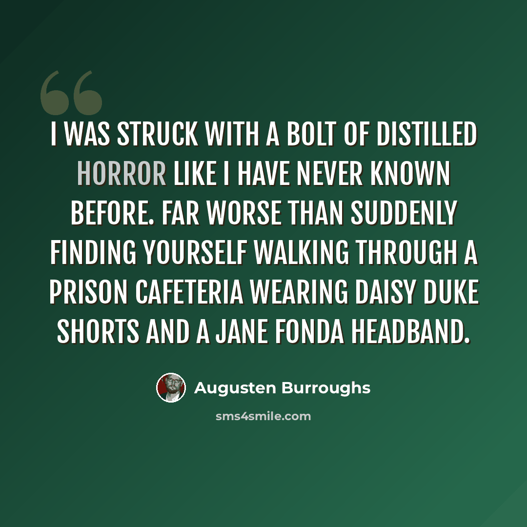 “I was struck with a bolt of distilled horror like I have never known before. Far worse than suddenly finding yourself walking through a prison cafeteria wearing Daisy Duke shorts and a Jane Fonda headband.” quote by Augusten Burroughs