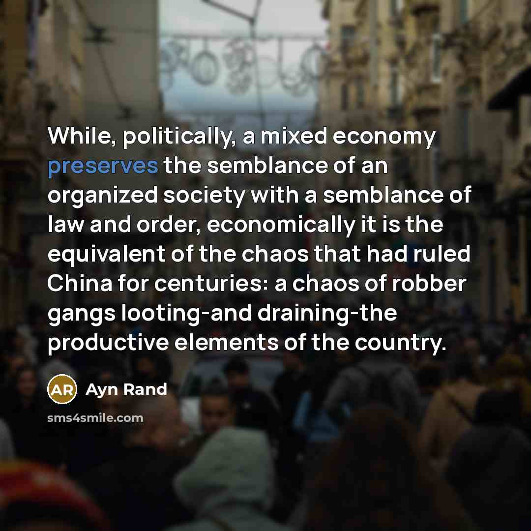 “While, politically, a mixed economy preserves the semblance of an organized society with a semblance of law and order, economically it is the equivalent of the chaos that had ruled China for centuries: a chaos of robber gangs looting-and draining-the productive elements of the country.” quote by Ayn Rand