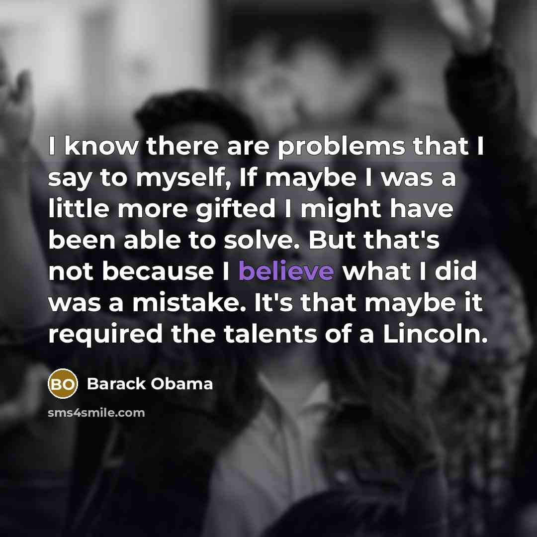 “I know there are problems that I say to myself, If maybe I was a little more gifted I might have been able to solve. But that's not because I believe what I did was a mistake. It's that maybe it required the talents of a Lincoln.” quote by Barack Obama
