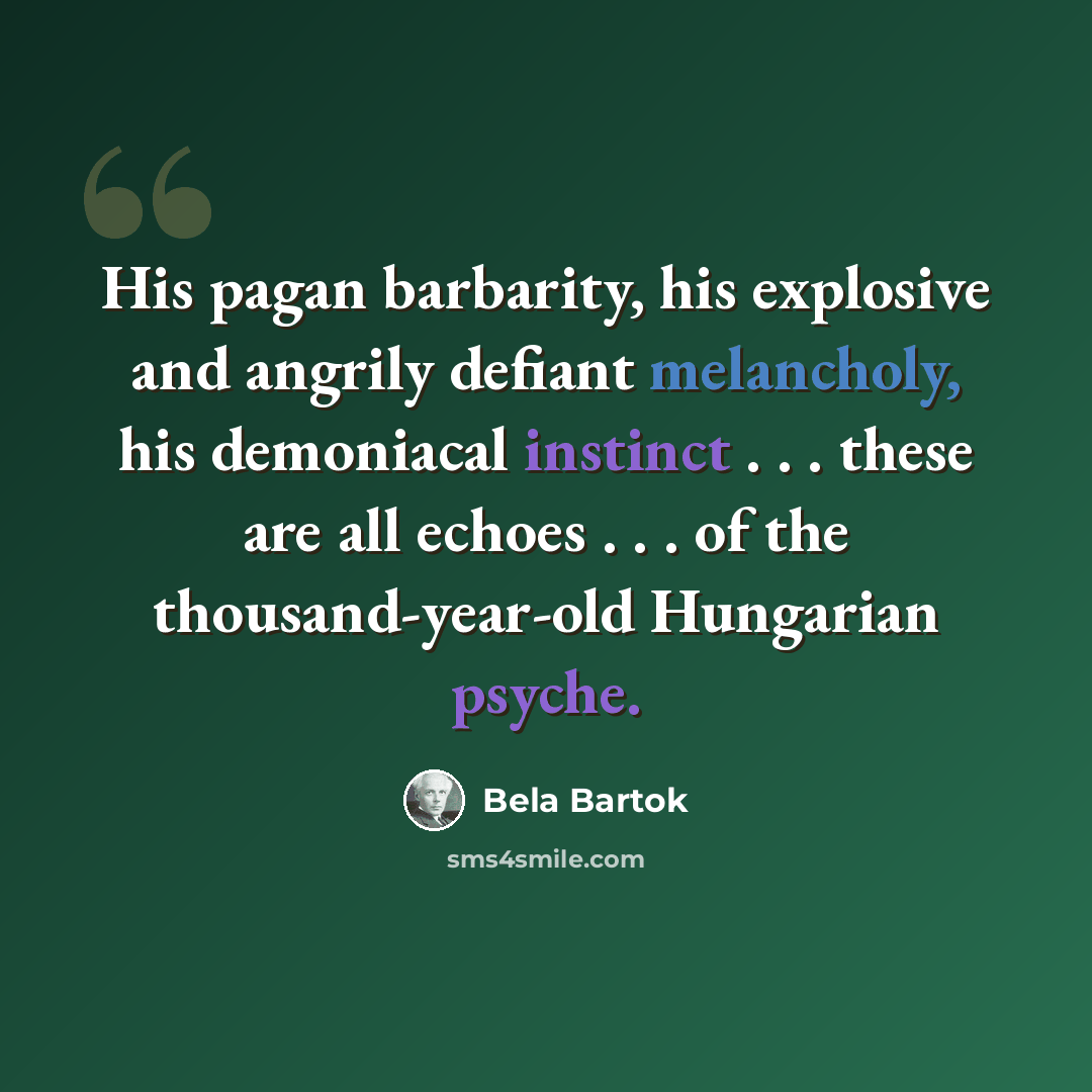 “His pagan barbarity, his explosive and angrily defiant melancholy, his demoniacal instinct . . . these are all echoes . . . of the thousand-year-old Hungarian psyche.” quote by Bela Bartok