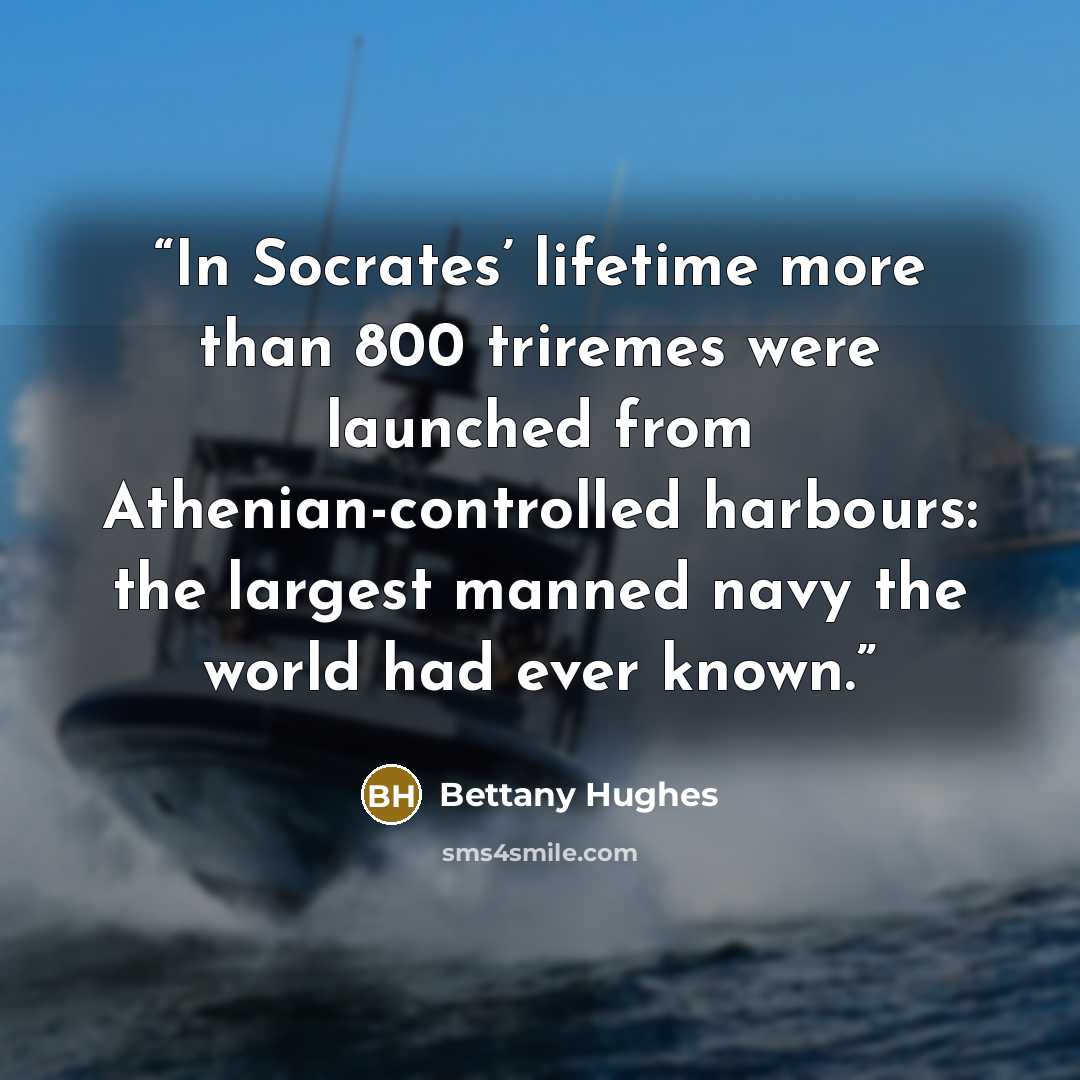 “In Socrates’ lifetime more than 800 triremes were launched from Athenian-controlled harbours: the largest manned navy the world had ever known.” quote by Bettany Hughes