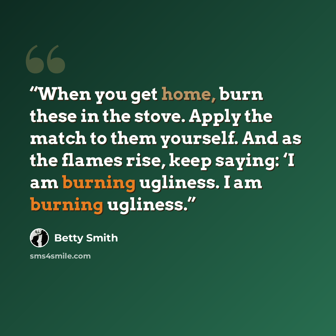 “When you get home, burn these in the stove. Apply the match to them yourself. And as the flames rise, keep saying: ‘I am burning ugliness. I am burning ugliness.” quote by Betty Smith