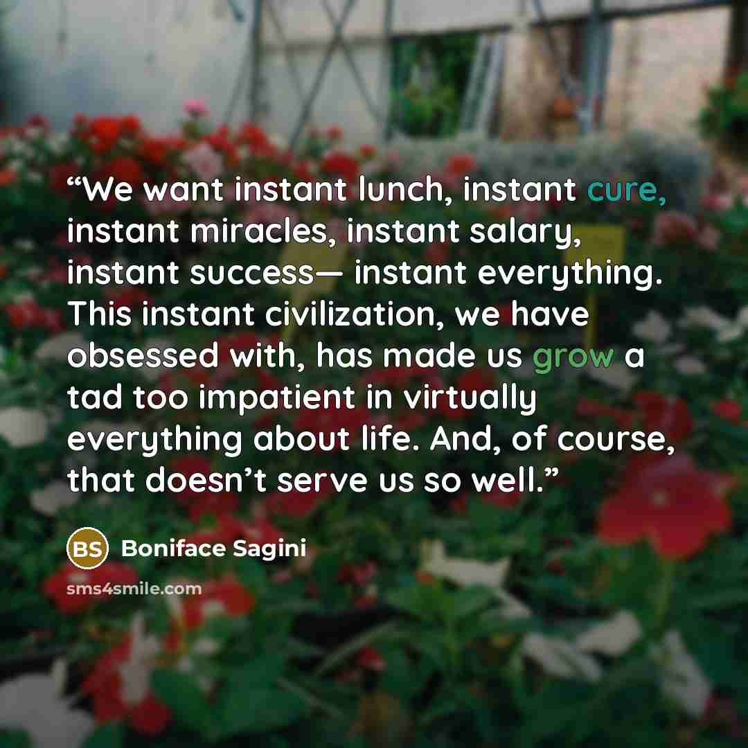 “We want instant lunch, instant cure, instant miracles, instant salary, instant success— instant everything. This instant civilization, we have obsessed with, has made us grow a tad too impatient in virtually everything about life. And, of course, that doesn’t serve us so well.” quote by Boniface Sagini