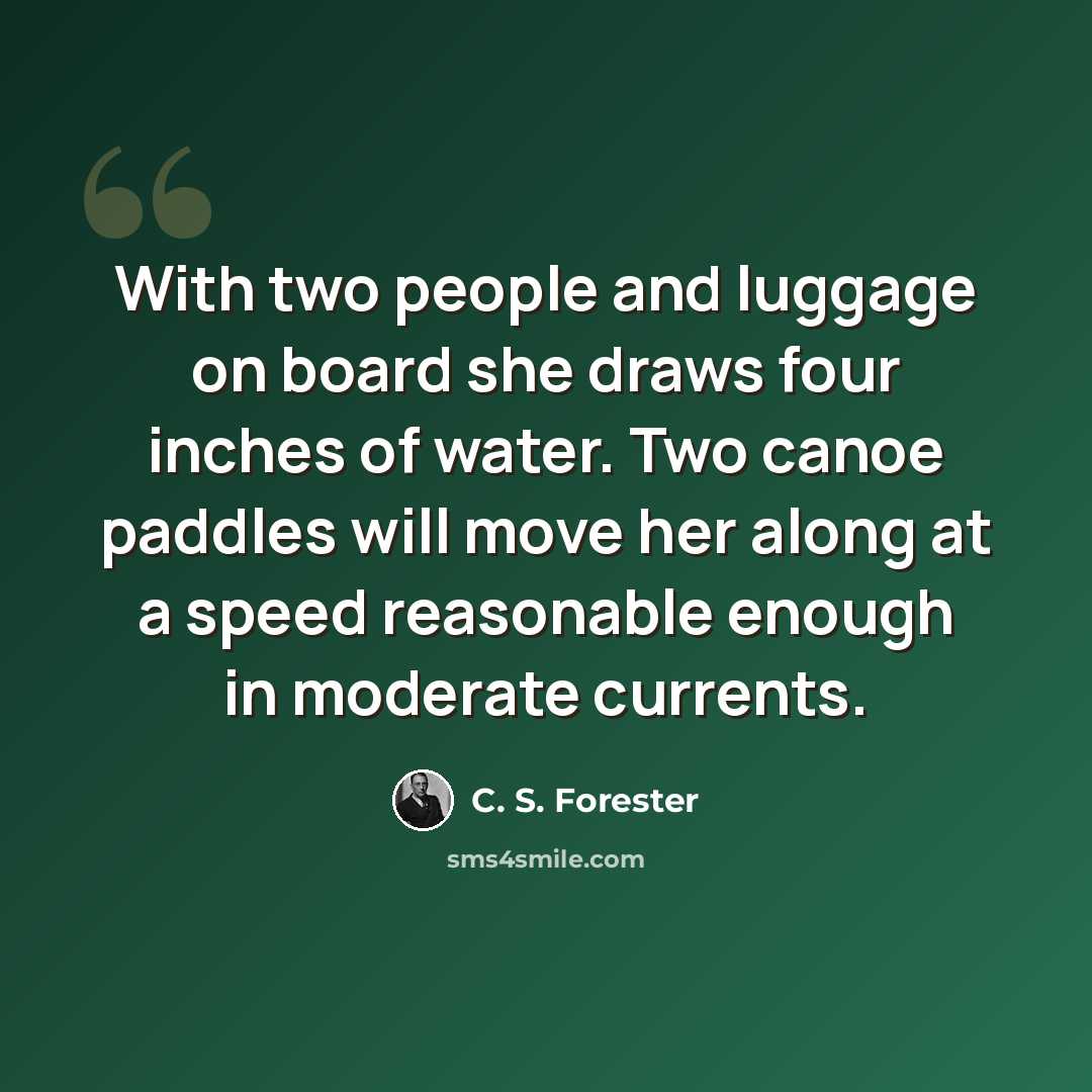 “With two people and luggage on board she draws four inches of water. Two canoe paddles will move her along at a speed reasonable enough in moderate currents.” quote by C. S. Forester