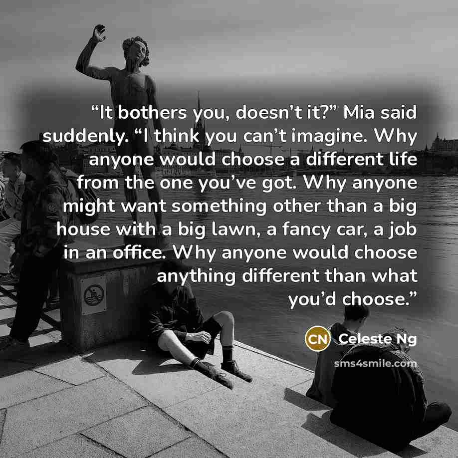 “It bothers you, doesn’t it?” Mia said suddenly. “I think you can’t imagine. Why anyone would choose a different life from the one you’ve got. Why anyone might want something other than a big house with a big lawn, a fancy car, a job in an office. Why anyone would choose anything different than…” quote by Celeste Ng