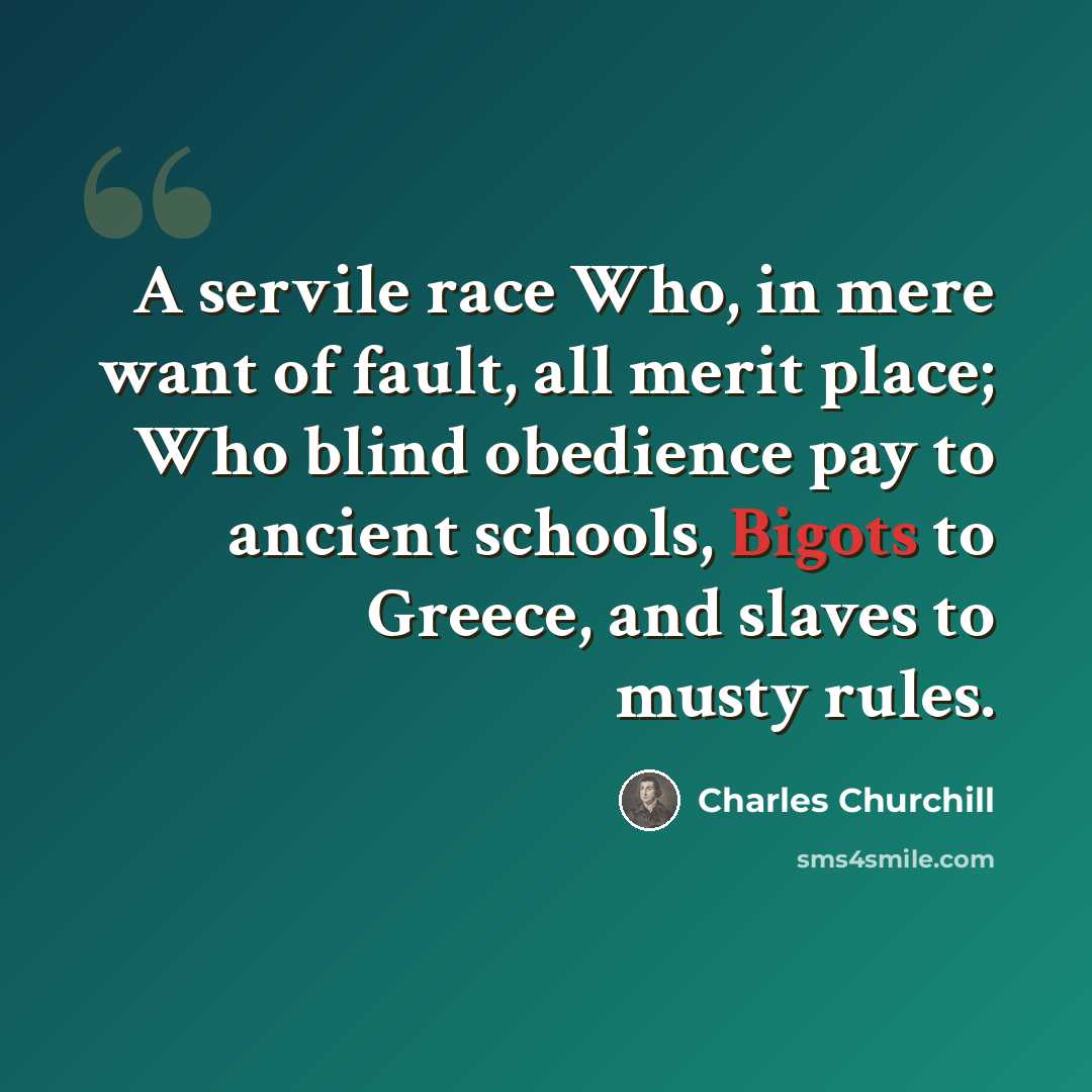 “A servile race Who, in mere want of fault, all merit place; Who blind obedience pay to ancient schools, Bigots to Greece, and slaves to musty rules.” quote by Charles Churchill