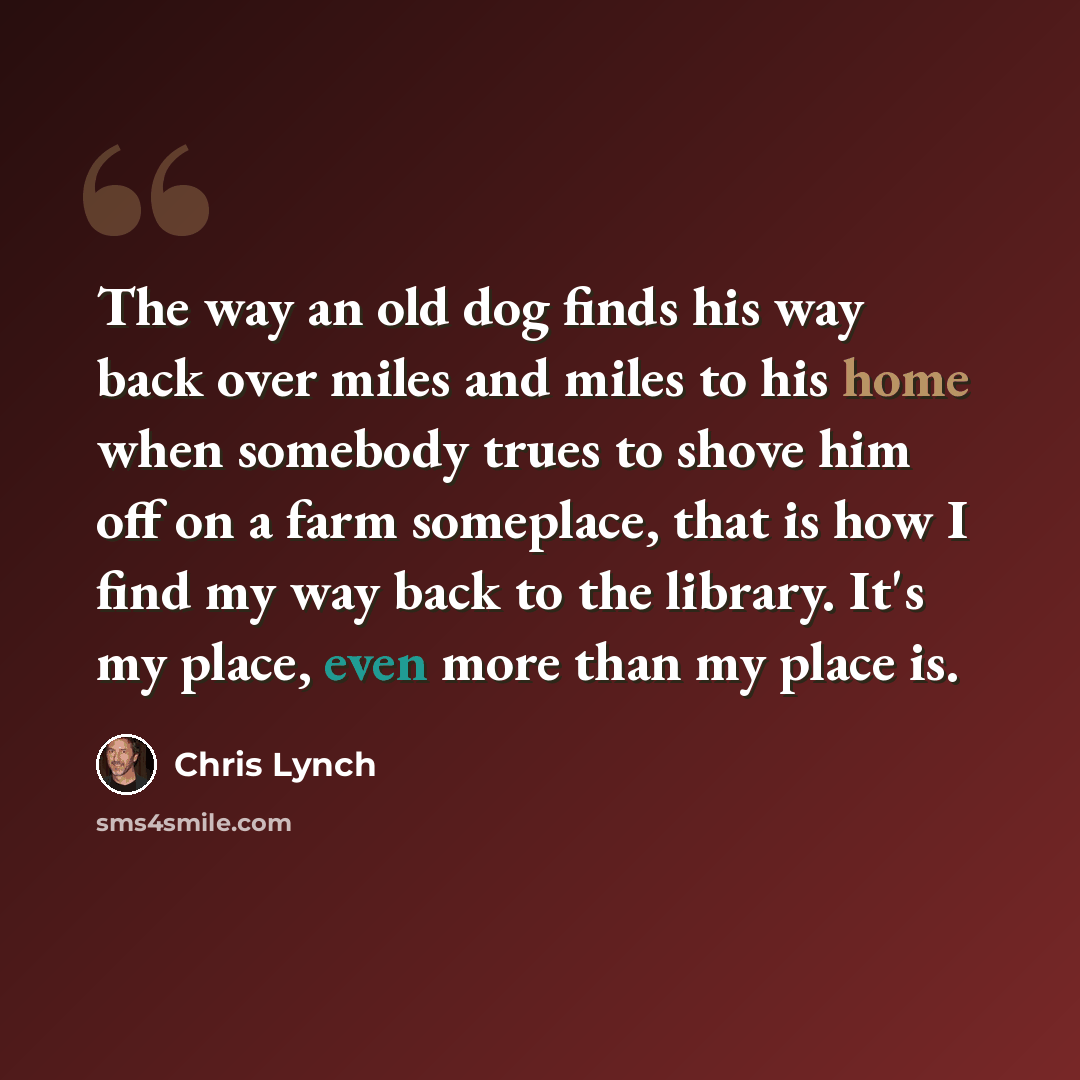“The way an old dog finds his way back over miles and miles to his home when somebody trues to shove him off on a farm someplace, that is how I find my way back to the library. It's my place, even more than my place is.” quote by Chris Lynch