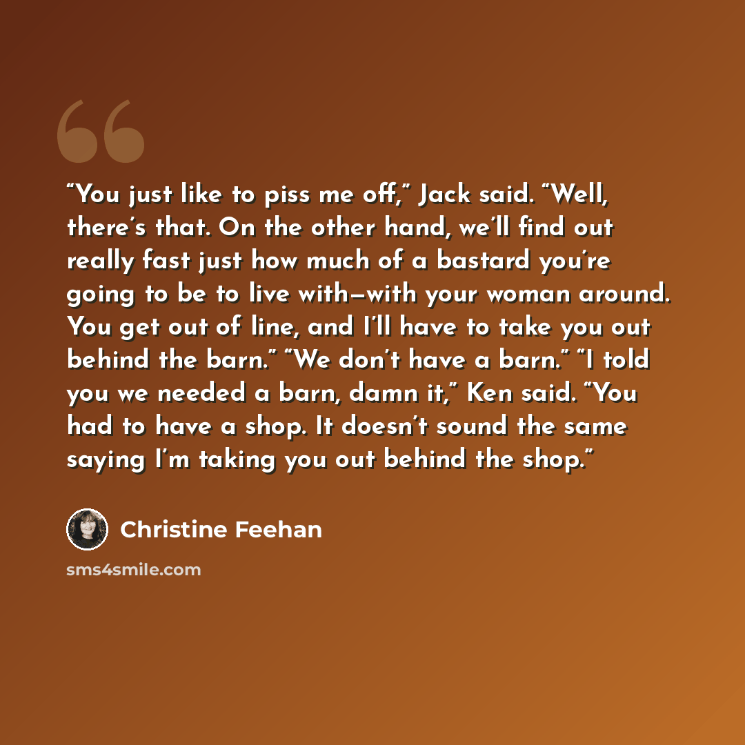 “You just like to piss me off,” Jack said. “Well, there’s that. On the other hand, we’ll find out really fast just how much of a bastard you’re going to be to live with—with your woman around. You get out of line, and I’ll have to take you out behind the barn.” “We don’t have a barn.” “I told you…” quote by Christine Feehan