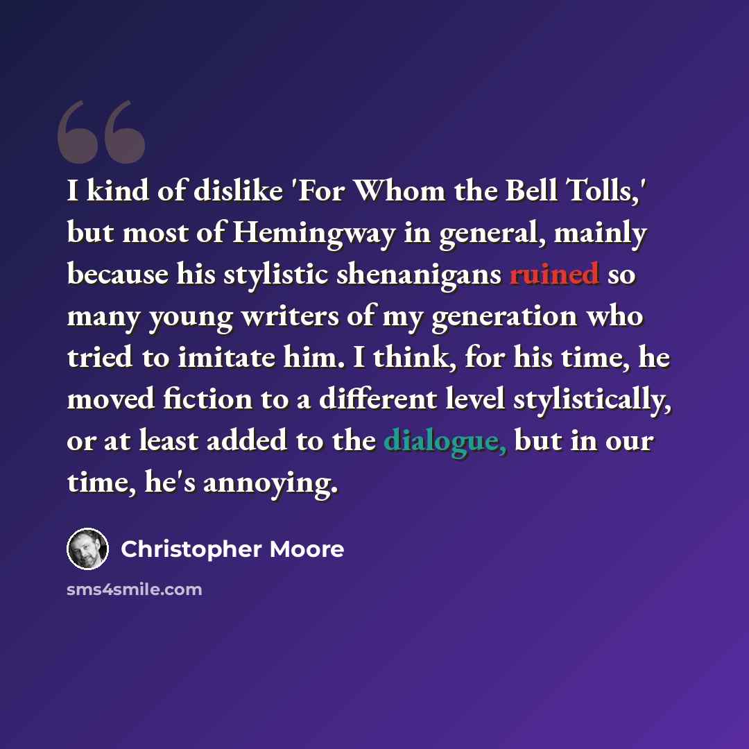 “I kind of dislike 'For Whom the Bell Tolls,' but most of Hemingway in general, mainly because his stylistic shenanigans ruined so many young writers of my generation who tried to imitate him. I think, for his time, he moved fiction to a different level stylistically, or at least added to the…” quote by Christopher Moore