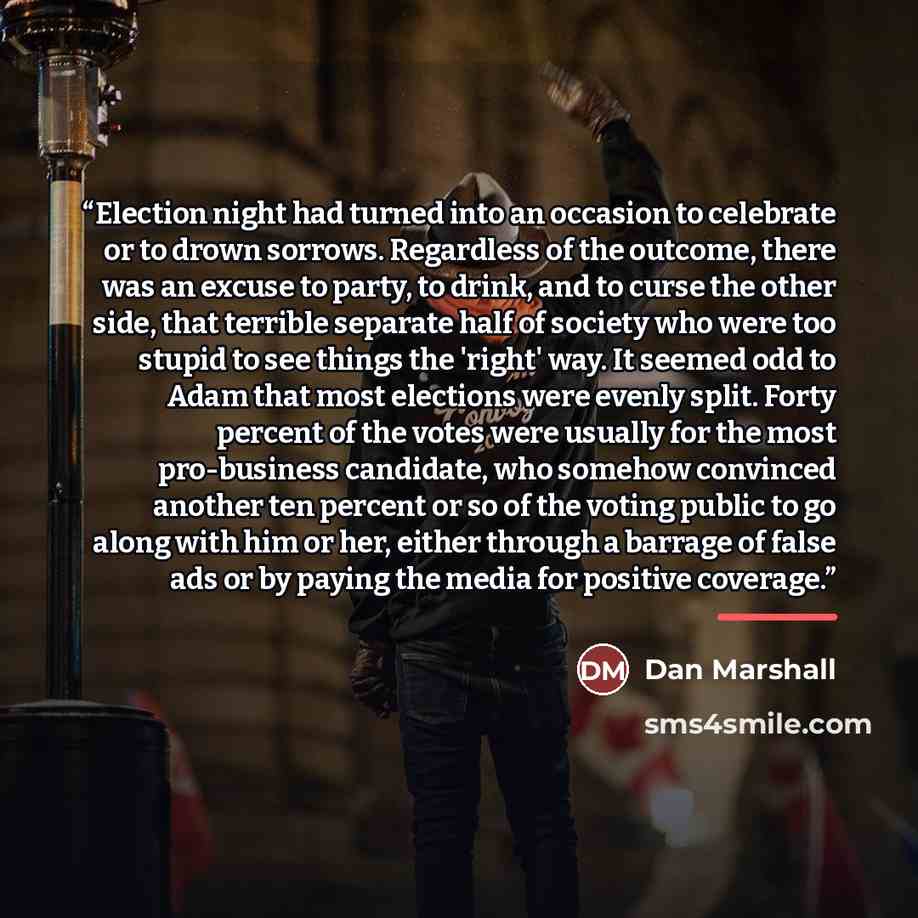 “Election night had turned into an occasion to celebrate or to drown sorrows. Regardless of the outcome, there was an excuse to party, to drink, and to curse the other side, that terrible separate half of society who were too stupid to see things the 'right' way. It seemed odd to Adam that most…” quote by Dan Marshall