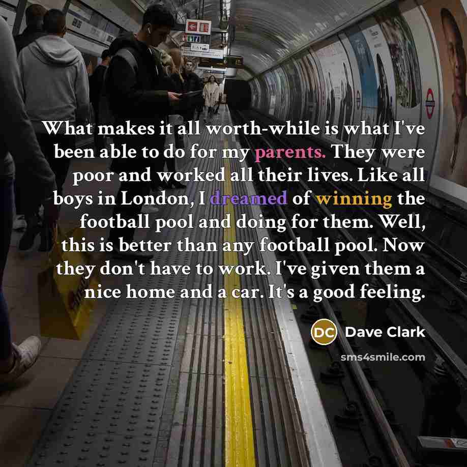 “What makes it all worth-while is what I've been able to do for my parents. They were poor and worked all their lives. Like all boys in London, I dreamed of winning the football pool and doing for them. Well, this is better than any football pool. Now they don't have to work. I've given them a nice…” quote by Dave Clark