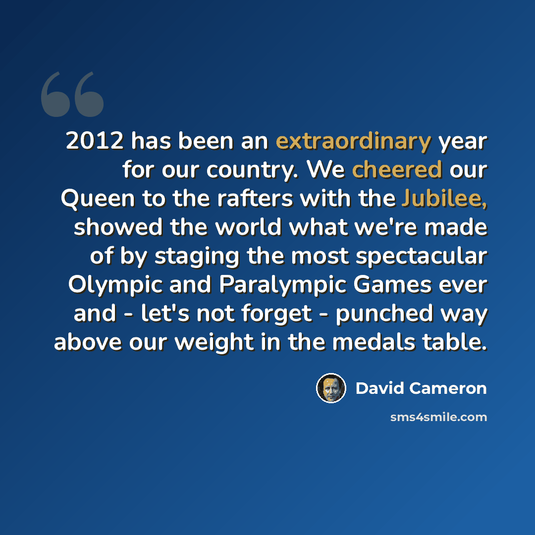 “2012 has been an extraordinary year for our country. We cheered our Queen to the rafters with the Jubilee, showed the world what we're made of by staging the most spectacular Olympic and Paralympic Games ever and - let's not forget - punched way above our weight in the medals table.” quote by David Cameron