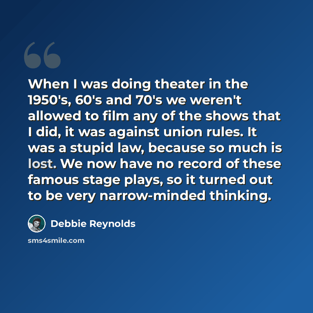 “When I was doing theater in the 1950's, 60's and 70's we weren't allowed to film any of the shows that I did, it was against union rules. It was a stupid law, because so much is lost. We now have no record of these famous stage plays, so it turned out to be very narrow-minded thinking.” quote by Debbie Reynolds